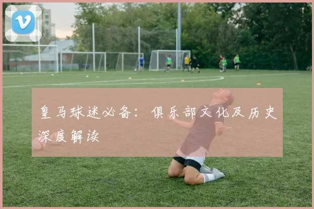 皇马球迷必备：俱乐部文化及历史深度解读