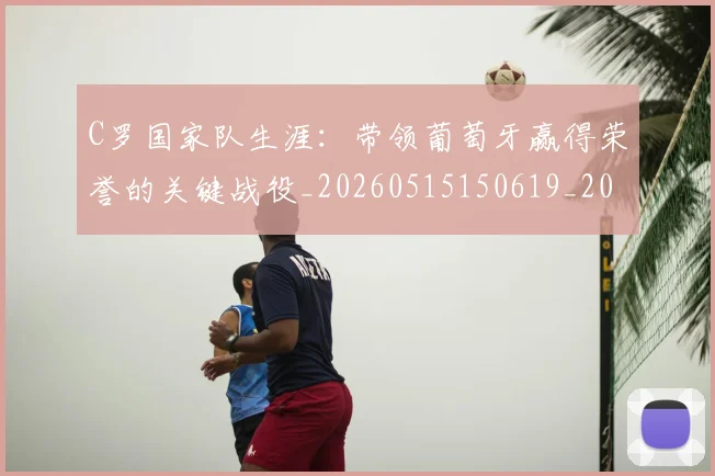 C罗国家队生涯:带领葡萄牙赢得荣誉的关键战役_20260515150619_20260606165405