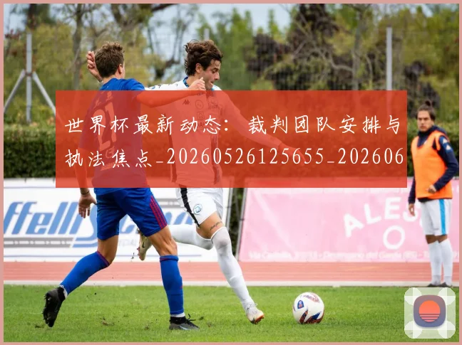世界杯最新动态：裁判团队安排与执法焦点_20260526125655_20260607160547