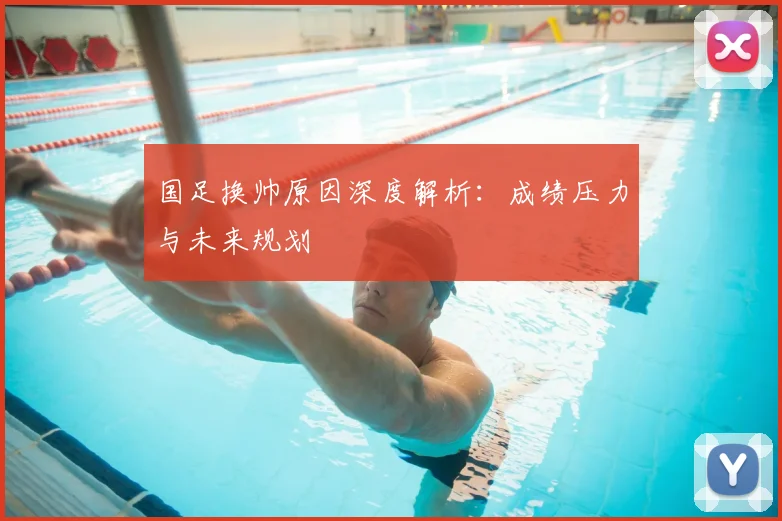 国足换帅原因深度解析：成绩压力与未来规划