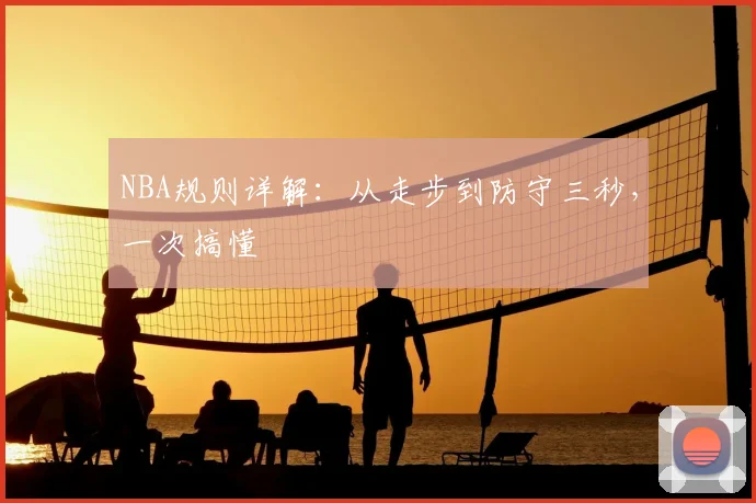 NBA规则详解：从走步到防守三秒，一次搞懂
