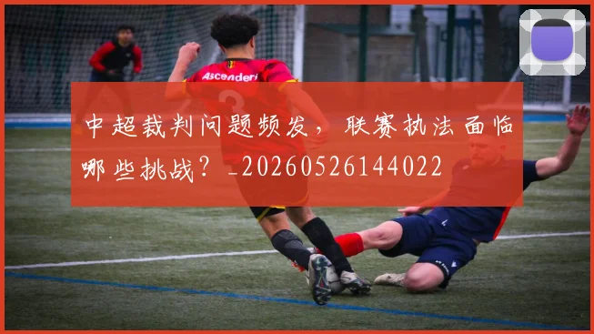 中超裁判问题频发,联赛执法面临哪些挑战?_20260526144022